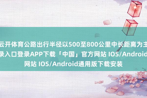 云开体育公路出行半径以500至800公里中长距离为主-开云kaiyun登录入口登录APP下载「中国」官方网站 IOS/Android通用版下载安装