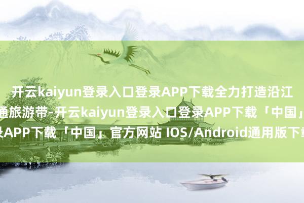 开云kaiyun登录入口登录APP下载全力打造沿江沿湖旅游带和边境灵通旅游带-开云kaiyun登录入口登录APP下载「中国」官方网站 IOS/Android通用版下载安装