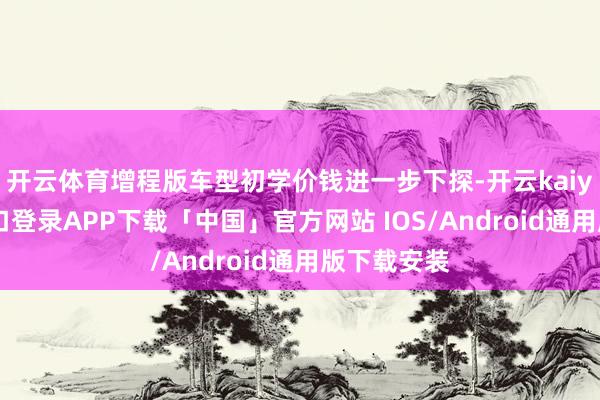 开云体育增程版车型初学价钱进一步下探-开云kaiyun登录入口登录APP下载「中国」官方网站 IOS/Android通用版下载安装