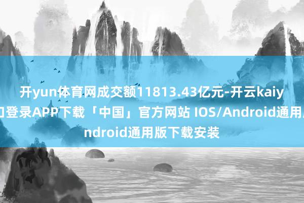 开yun体育网成交额11813.43亿元-开云kaiyun登录入口登录APP下载「中国」官方网站 IOS/Android通用版下载安装