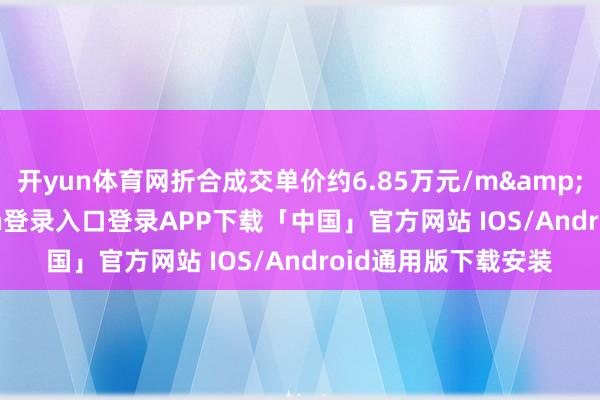 开yun体育网折合成交单价约6.85万元/m&sup2;-开云kaiyun登录入口登录APP下载「中国」官方网站 IOS/Android通用版下载安装